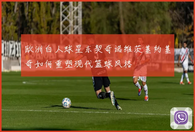 欧洲白人球星东契奇诺维茨基约基奇如何重塑现代篮球风格