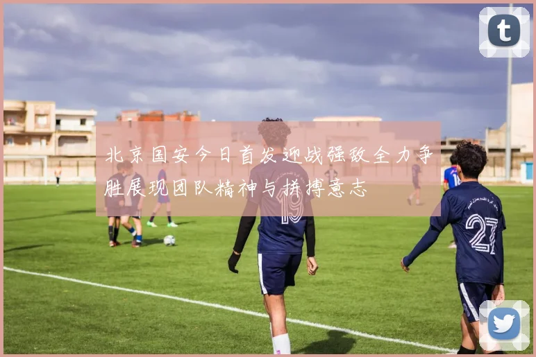 北京国安今日首发迎战强敌全力争胜展现团队精神与拼搏意志