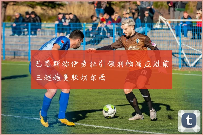 巴恩斯称伊劳拉引领利物浦应进前三超越曼联切尔西