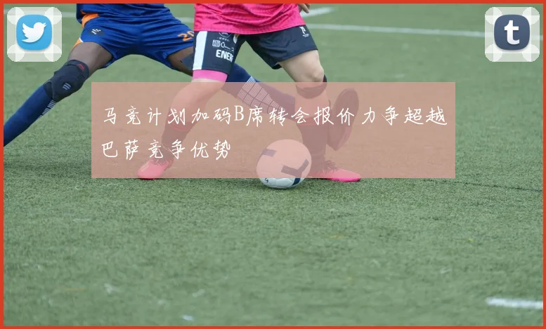马竞计划加码B席转会报价力争超越巴萨竞争优势