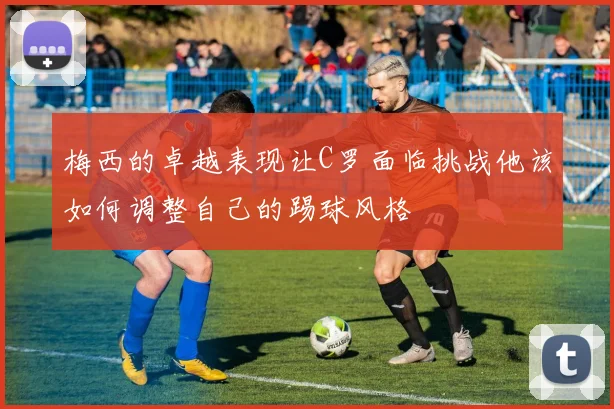 梅西的卓越表现让C罗面临挑战他该如何调整自己的踢球风格