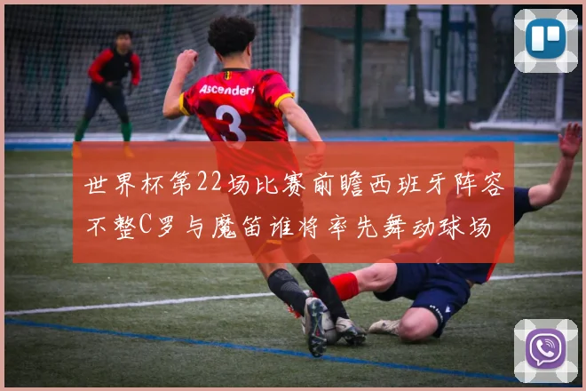 世界杯第22场比赛前瞻西班牙阵容不整C罗与魔笛谁将率先舞动球场