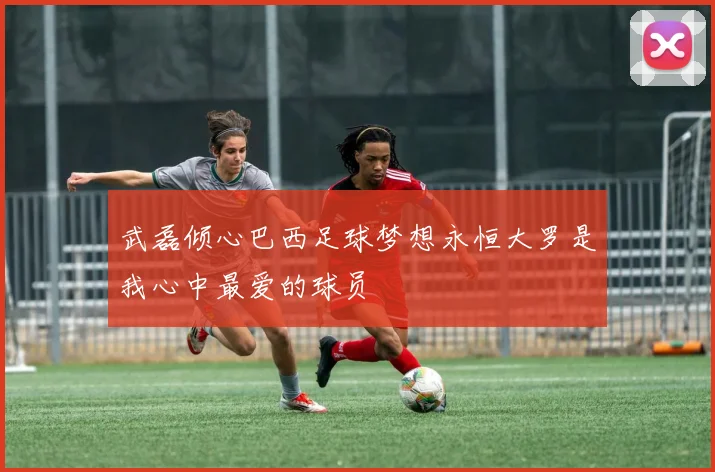 武磊倾心巴西足球梦想永恒大罗是我心中最爱的球员