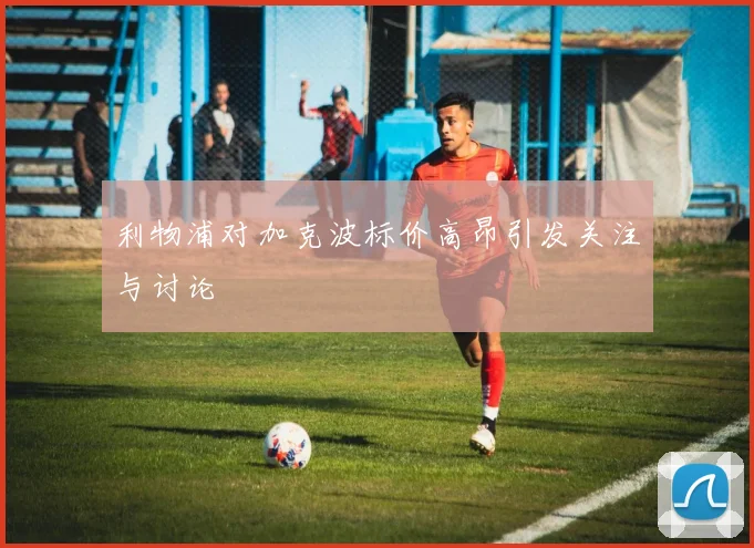 利物浦对加克波标价高昂引发关注与讨论