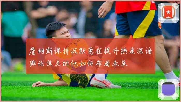 詹姆斯保持沉默意在提升热度深谙舆论焦点的他如何布局未来