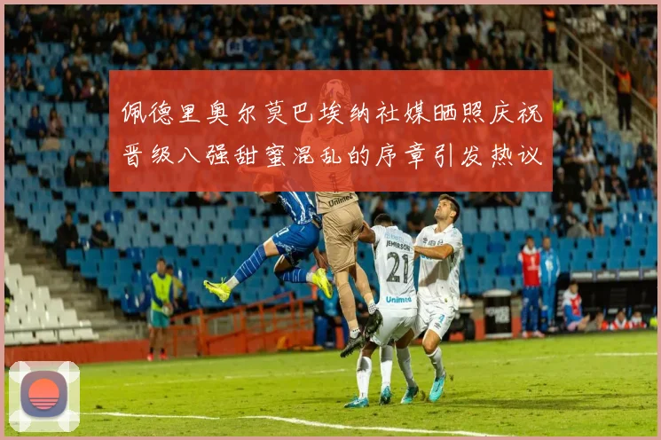 佩德里奥尔莫巴埃纳社媒晒照庆祝晋级八强甜蜜混乱的序章引发热议