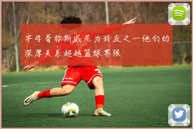 字母哥称斯威尼为好友之一他们的深厚关系超越篮球界限