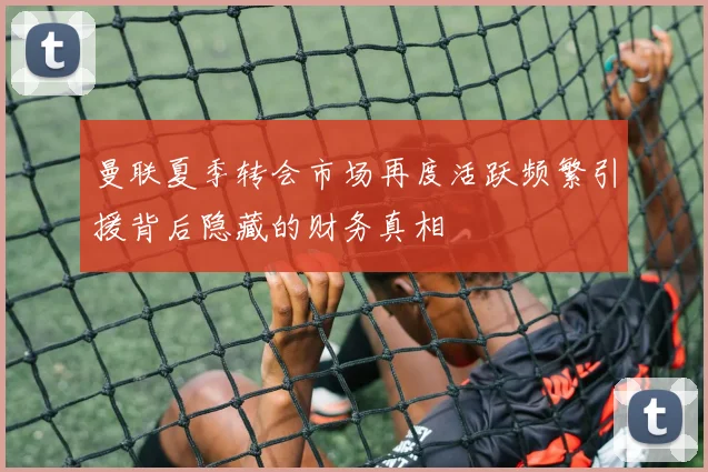 曼联夏季转会市场再度活跃频繁引援背后隐藏的财务真相