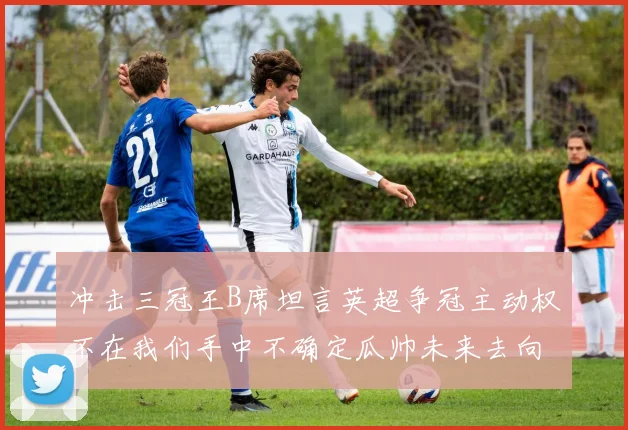 冲击三冠王B席坦言英超争冠主动权不在我们手中不确定瓜帅未来去向