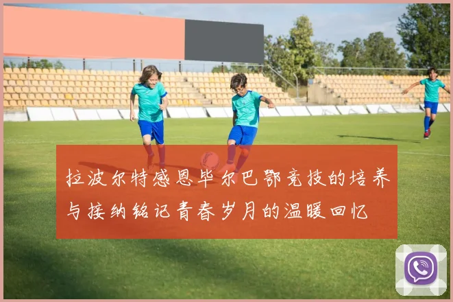 拉波尔特感恩毕尔巴鄂竞技的培养与接纳铭记青春岁月的温暖回忆
